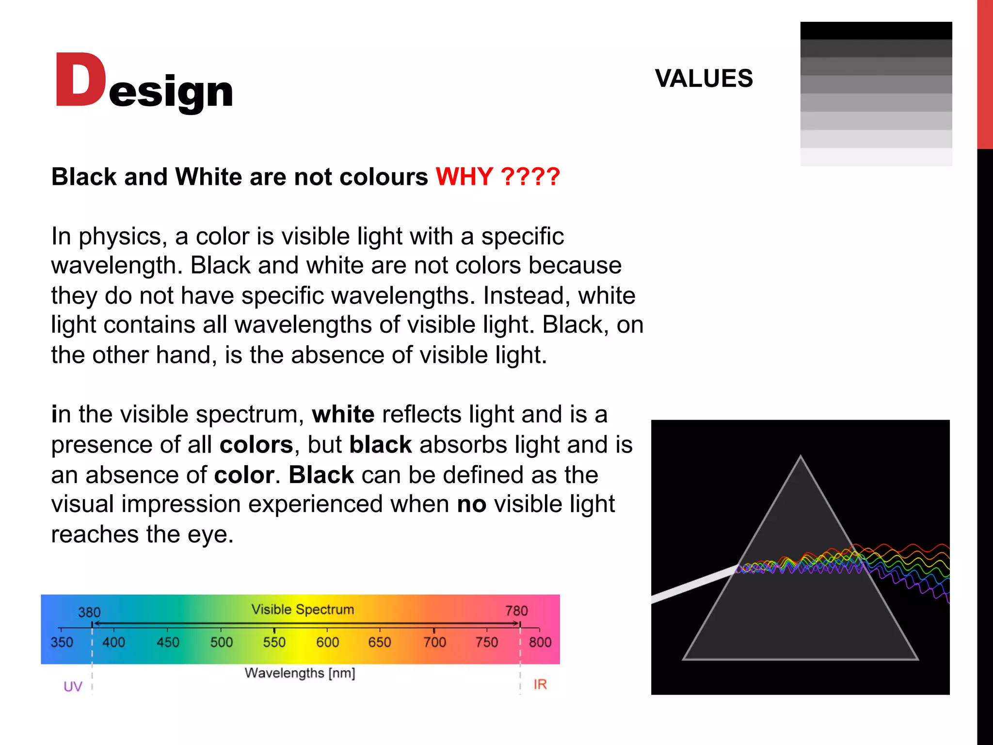 Design VALUES
Black and White are not colours WHY ????
In physics, a color is visible light with a specific
wavelength. Black and white are not colors because
they do not have specific wavelengths. Instead, white
light contains all wavelengths of visible light. Black, on
the other hand, is the absence of visible light.
in the visible spectrum, white reflects light and is a
presence of all colors, but black absorbs light and is
an absence of color. Black can be defined as the
visual impression experienced when no visible light
reaches the eye.
 
