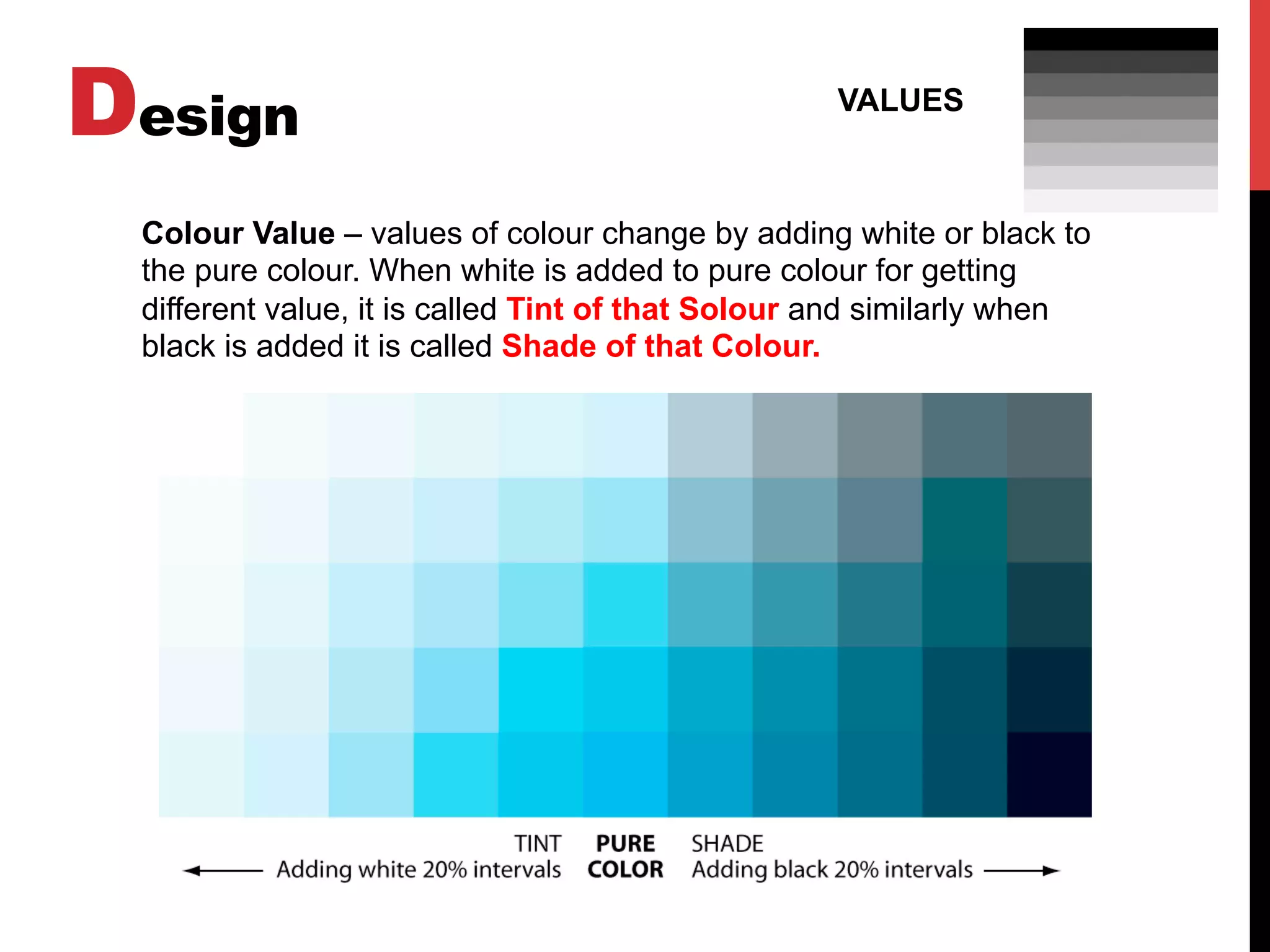 Design VALUES
Colour Value – values of colour change by adding white or black to
the pure colour. When white is added to pure colour for getting
different value, it is called Tint of that Solour and similarly when
black is added it is called Shade of that Colour.
 