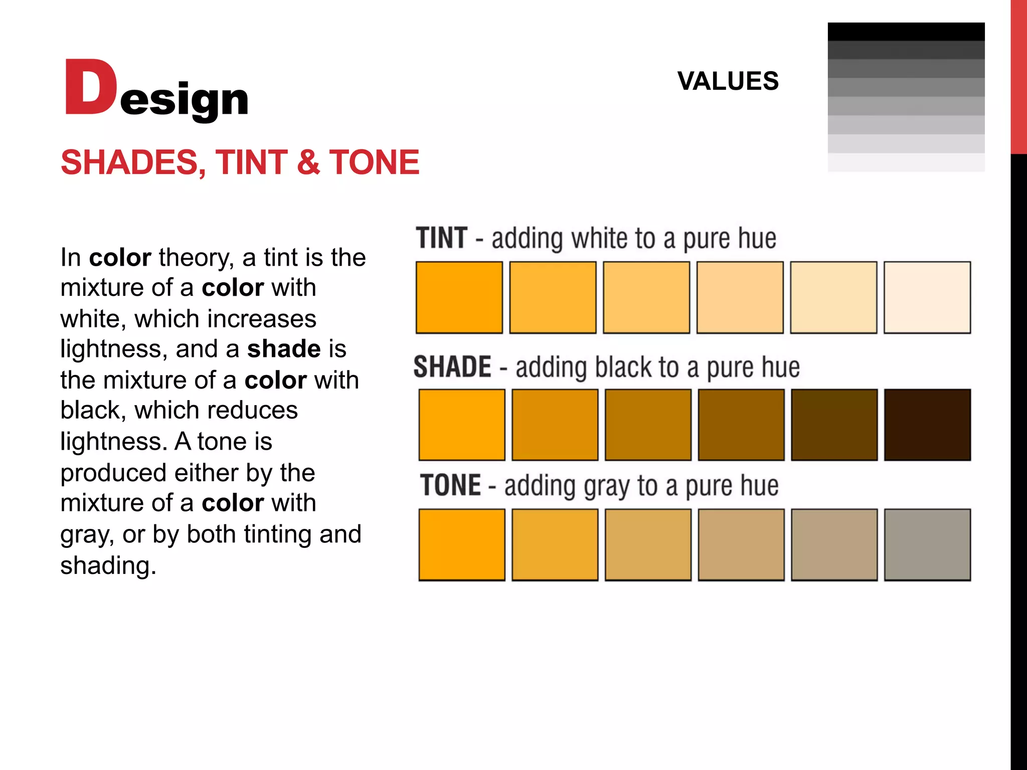 Design
VALUES
SHADES, TINT & TONE
In color theory, a tint is the
mixture of a color with
white, which increases
lightness, and a shade is
the mixture of a color with
black, which reduces
lightness. A tone is
produced either by the
mixture of a color with
gray, or by both tinting and
shading.
 