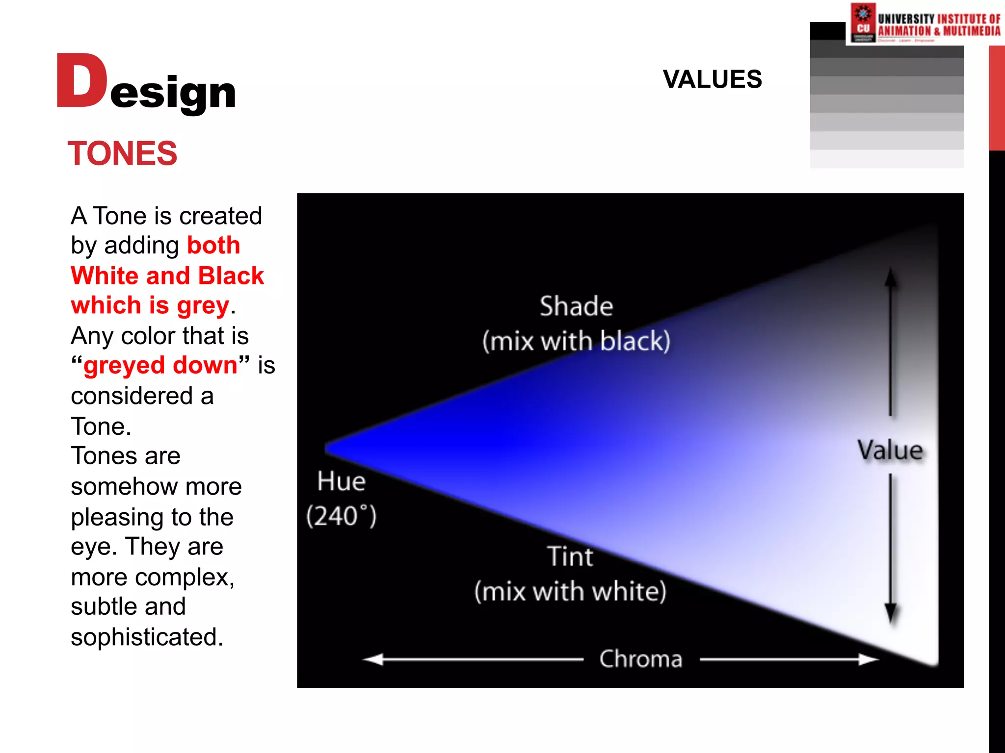Design VALUES
TONES
A Tone is created
by adding both
White and Black
which is grey.
Any color that is
“greyed down” is
considered a
Tone.
Tones are
somehow more
pleasing to the
eye. They are
more complex,
subtle and
sophisticated.
 