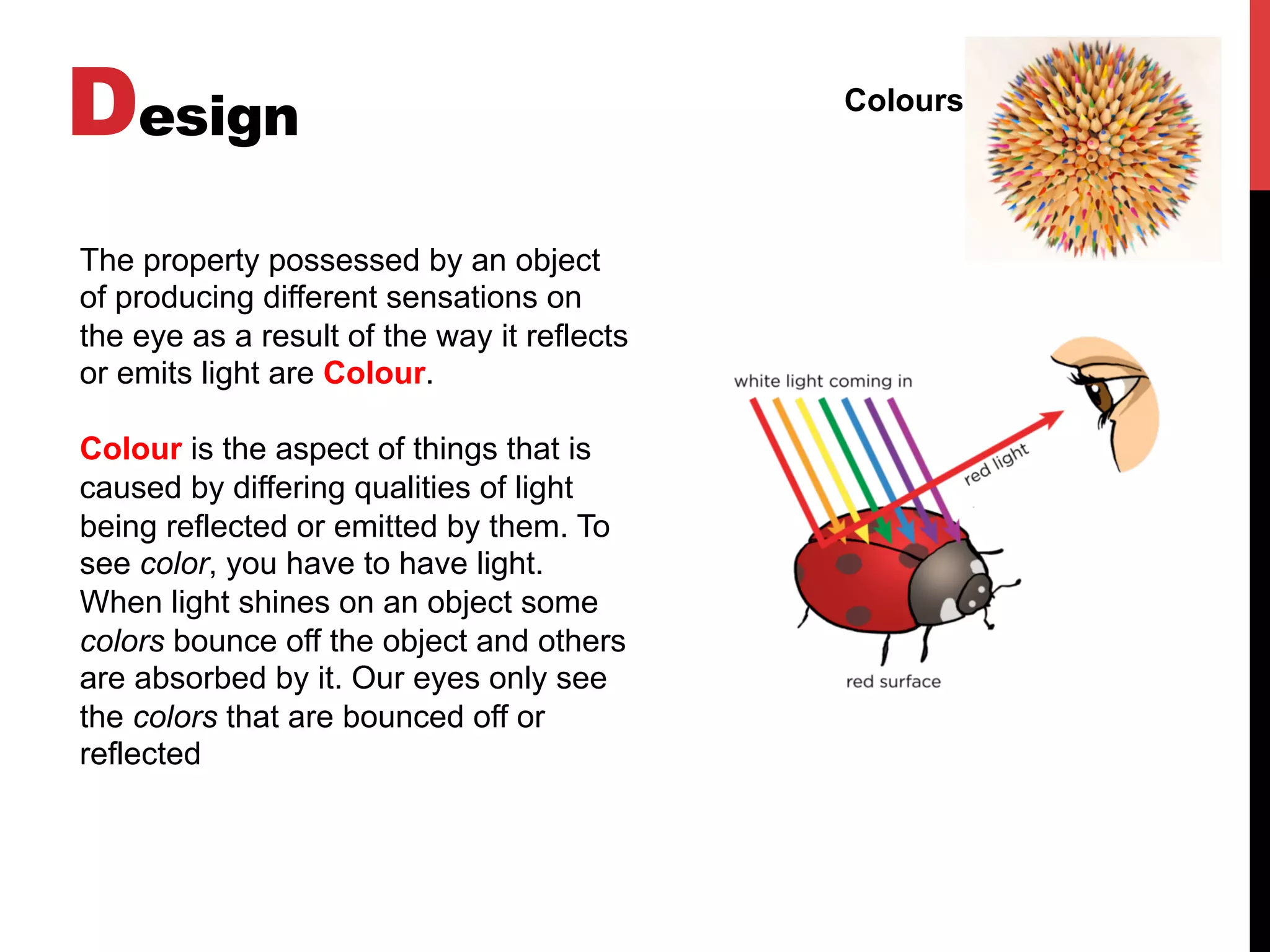 Design Colours
The property possessed by an object
of producing different sensations on
the eye as a result of the way it reflects
or emits light are Colour.
Colour is the aspect of things that is
caused by differing qualities of light
being reflected or emitted by them. To
see color, you have to have light.
When light shines on an object some
colors bounce off the object and others
are absorbed by it. Our eyes only see
the colors that are bounced off or
reflected
 