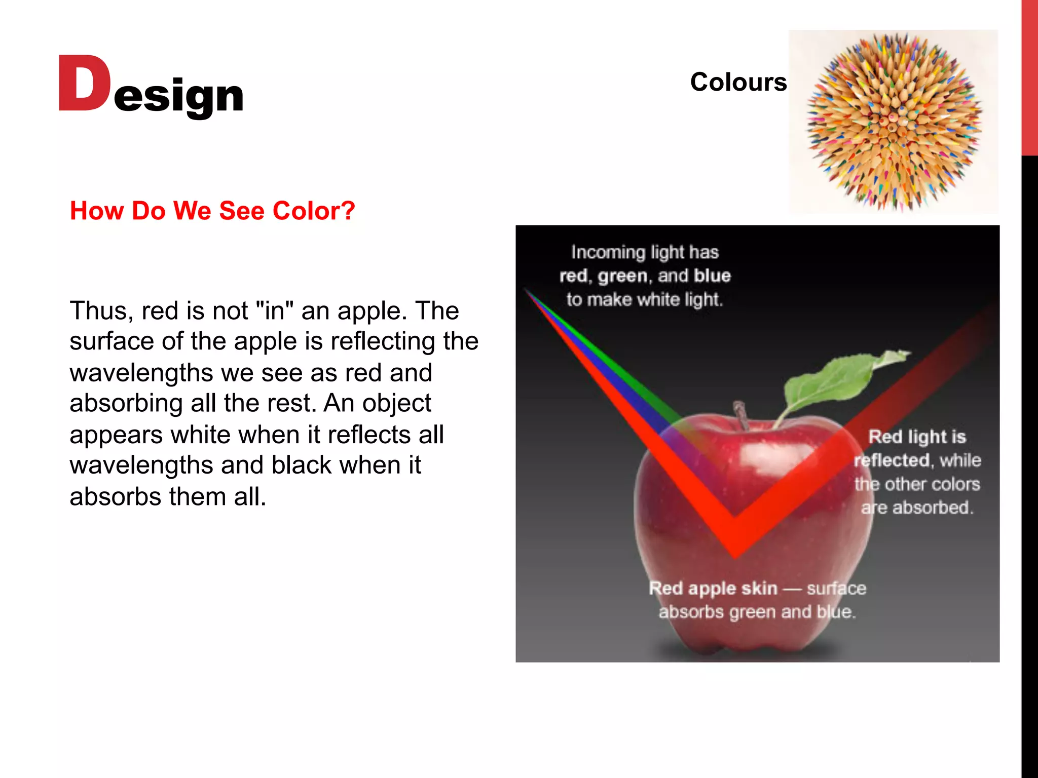 Design Colours
How Do We See Color?
Thus, red is not "in" an apple. The
surface of the apple is reflecting the
wavelengths we see as red and
absorbing all the rest. An object
appears white when it reflects all
wavelengths and black when it
absorbs them all.
 