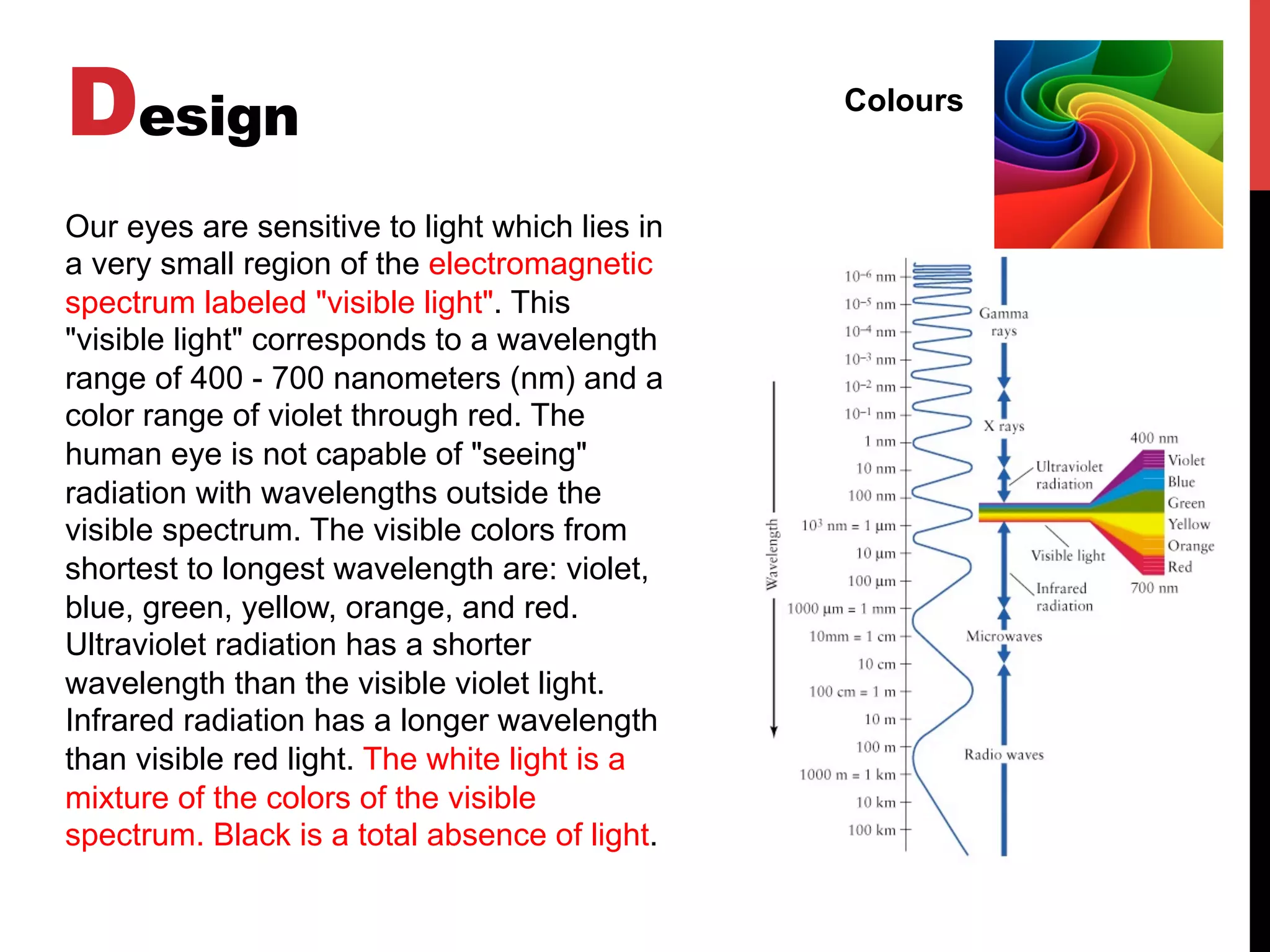 Design Colours
Our eyes are sensitive to light which lies in
a very small region of the electromagnetic
spectrum labeled "visible light". This
"visible light" corresponds to a wavelength
range of 400 - 700 nanometers (nm) and a
color range of violet through red. The
human eye is not capable of "seeing"
radiation with wavelengths outside the
visible spectrum. The visible colors from
shortest to longest wavelength are: violet,
blue, green, yellow, orange, and red.
Ultraviolet radiation has a shorter
wavelength than the visible violet light.
Infrared radiation has a longer wavelength
than visible red light. The white light is a
mixture of the colors of the visible
spectrum. Black is a total absence of light.
 