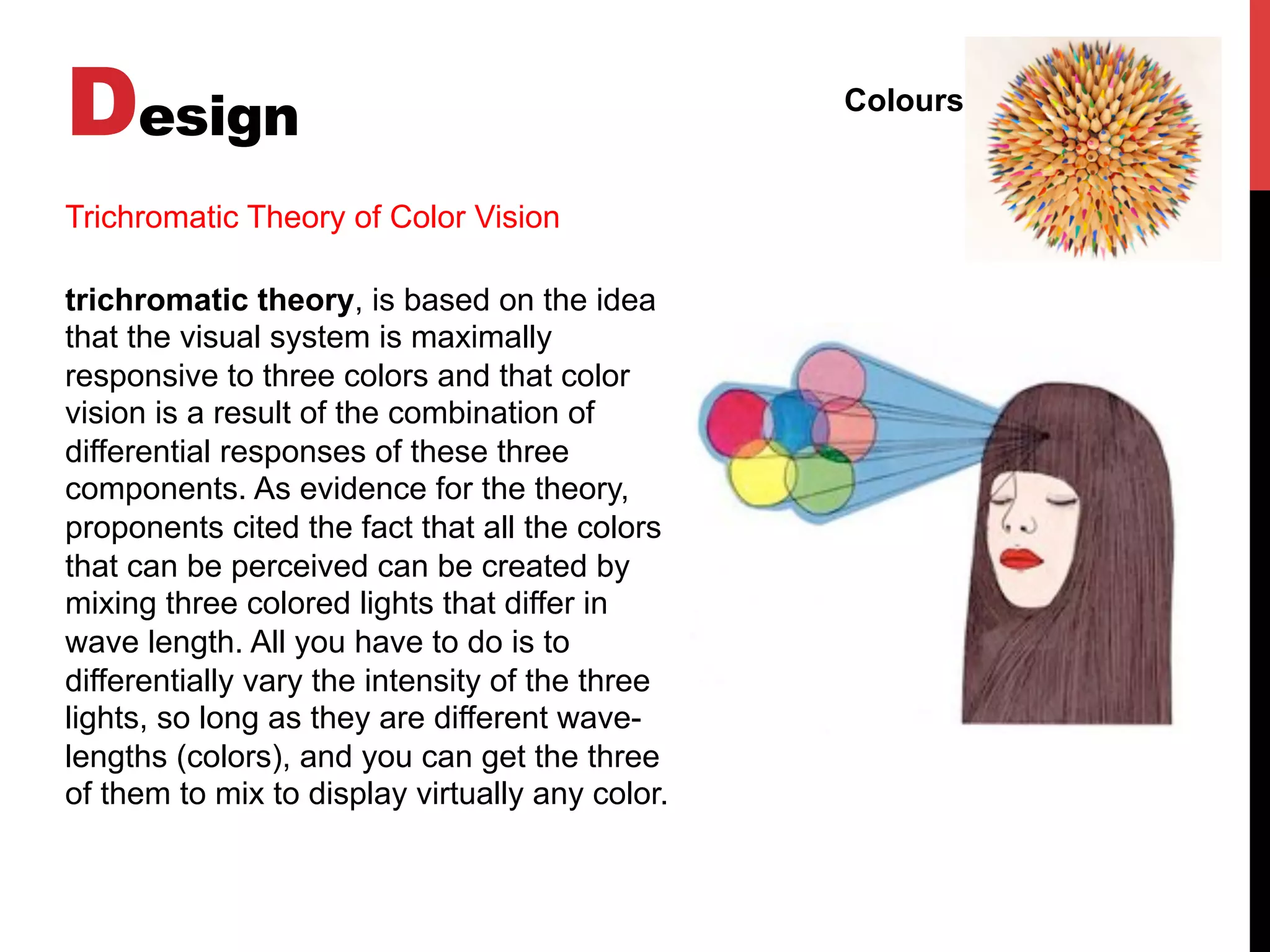 Design Colours
trichromatic theory, is based on the idea
that the visual system is maximally
responsive to three colors and that color
vision is a result of the combination of
differential responses of these three
components. As evidence for the theory,
proponents cited the fact that all the colors
that can be perceived can be created by
mixing three colored lights that differ in
wave length. All you have to do is to
differentially vary the intensity of the three
lights, so long as they are different wave-
lengths (colors), and you can get the three
of them to mix to display virtually any color.
Trichromatic Theory of Color Vision
 
