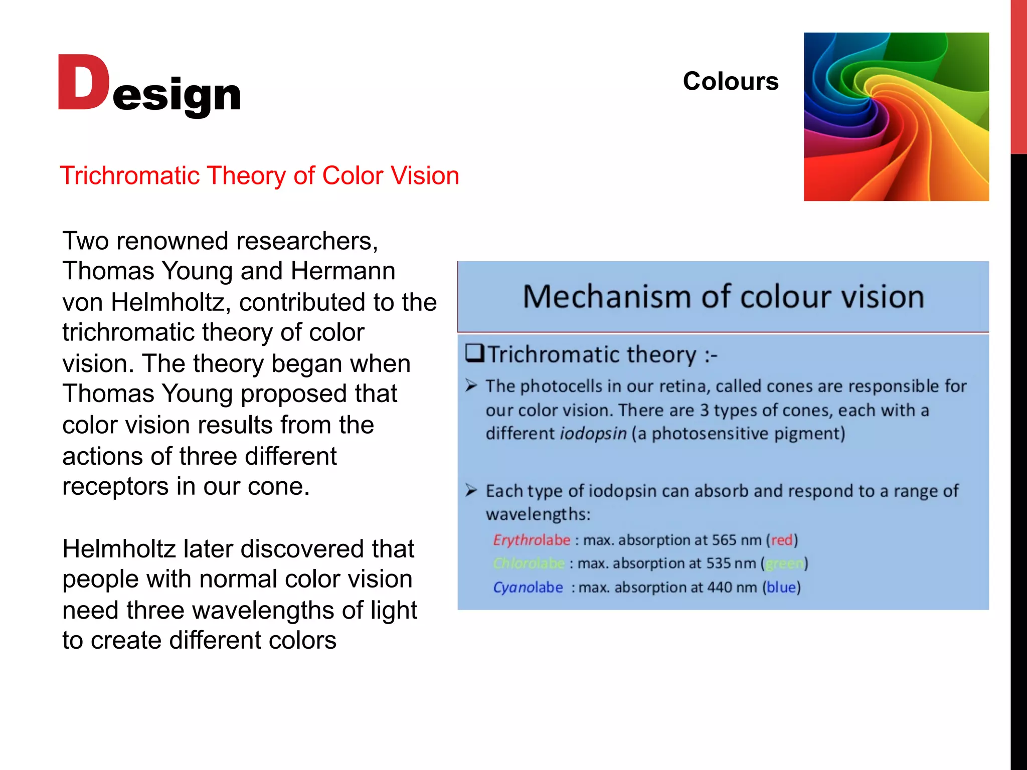 Design Colours
Two renowned researchers,
Thomas Young and Hermann
von Helmholtz, contributed to the
trichromatic theory of color
vision. The theory began when
Thomas Young proposed that
color vision results from the
actions of three different
receptors in our cone.
Helmholtz later discovered that
people with normal color vision
need three wavelengths of light
to create different colors
Trichromatic Theory of Color Vision
 