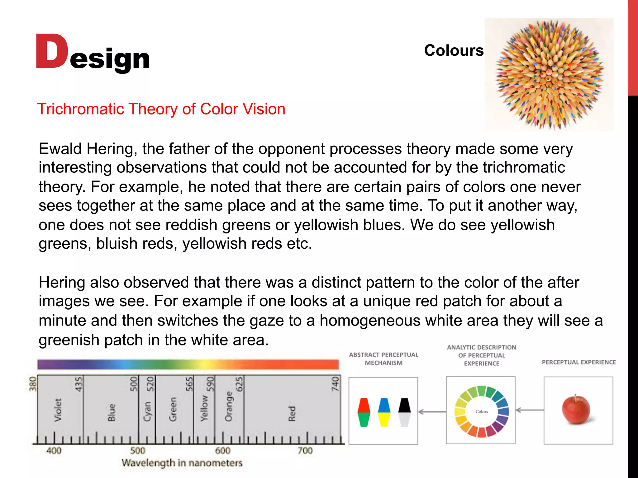 Design Colours
Ewald Hering, the father of the opponent processes theory made some very
interesting observations that could not be accounted for by the trichromatic
theory. For example, he noted that there are certain pairs of colors one never
sees together at the same place and at the same time. To put it another way,
one does not see reddish greens or yellowish blues. We do see yellowish
greens, bluish reds, yellowish reds etc.
Hering also observed that there was a distinct pattern to the color of the after
images we see. For example if one looks at a unique red patch for about a
minute and then switches the gaze to a homogeneous white area they will see a
greenish patch in the white area.
Trichromatic Theory of Color Vision
 