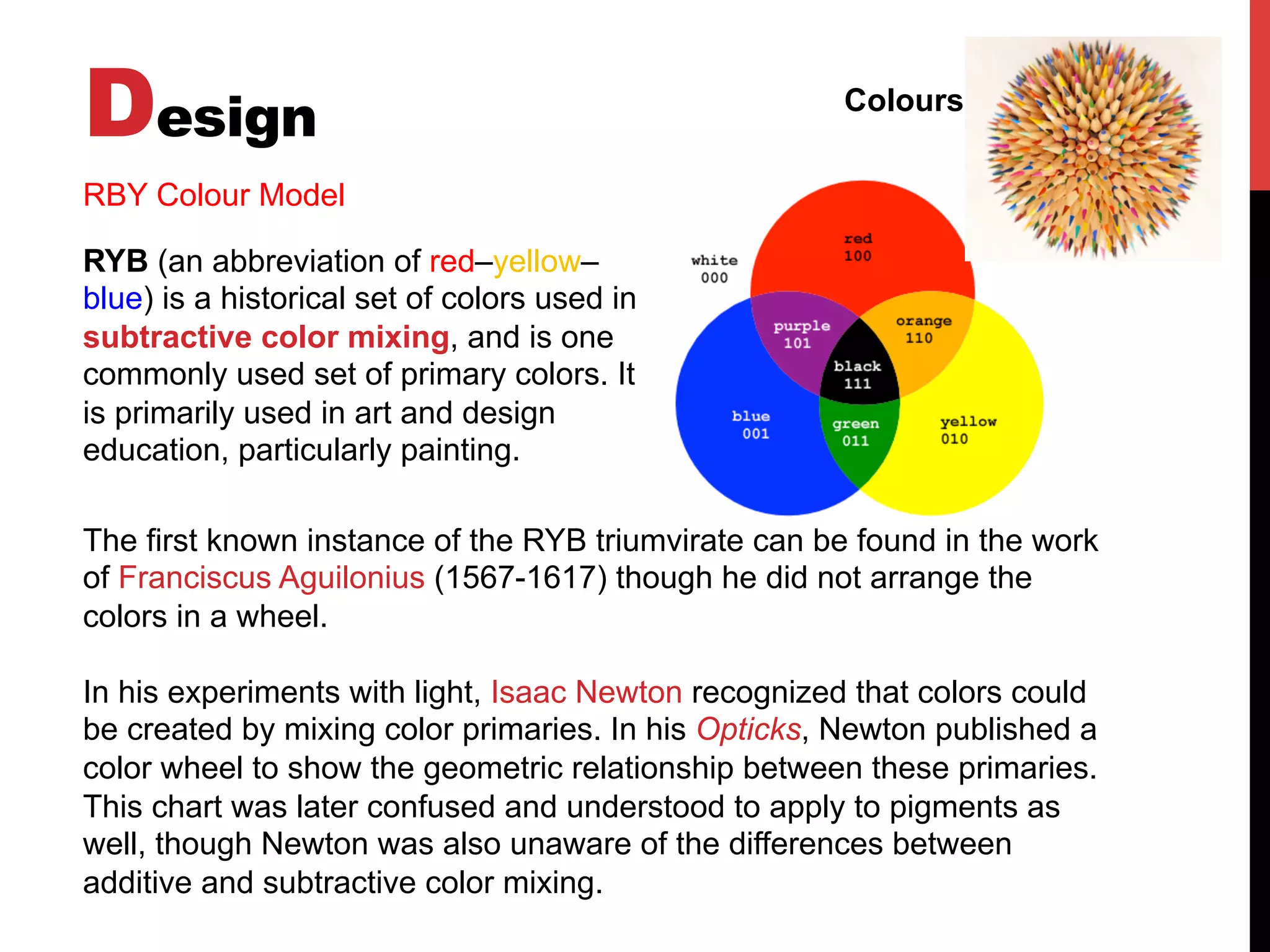 Design Colours
RBY Colour Model
RYB (an abbreviation of red–yellow–
blue) is a historical set of colors used in
subtractive color mixing, and is one
commonly used set of primary colors. It
is primarily used in art and design
education, particularly painting.
The first known instance of the RYB triumvirate can be found in the work
of Franciscus Aguilonius (1567-1617) though he did not arrange the
colors in a wheel.
In his experiments with light, Isaac Newton recognized that colors could
be created by mixing color primaries. In his Opticks, Newton published a
color wheel to show the geometric relationship between these primaries.
This chart was later confused and understood to apply to pigments as
well, though Newton was also unaware of the differences between
additive and subtractive color mixing.
 