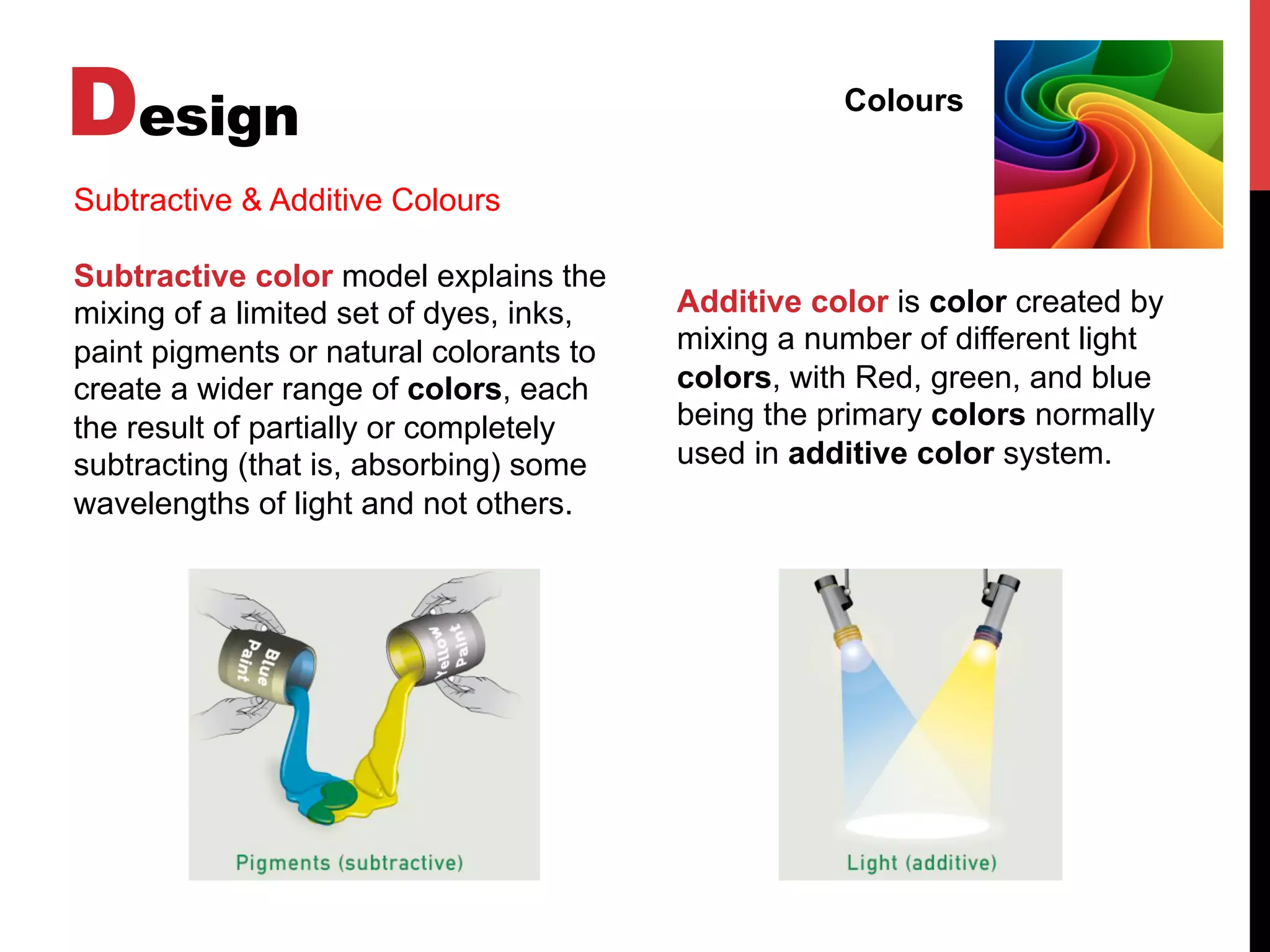 Design Colours
Subtractive & Additive Colours
Subtractive color model explains the
mixing of a limited set of dyes, inks,
paint pigments or natural colorants to
create a wider range of colors, each
the result of partially or completely
subtracting (that is, absorbing) some
wavelengths of light and not others.
Additive color is color created by
mixing a number of different light
colors, with Red, green, and blue
being the primary colors normally
used in additive color system.
 