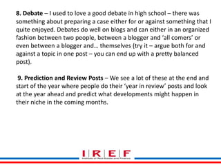 Trainings by Vidya Bhagwat
8. Debate – I used to love a good debate in high school – there was
something about preparing a case either for or against something that I
quite enjoyed. Debates do well on blogs and can either in an organized
fashion between two people, between a blogger and ‘all comers’ or
even between a blogger and… themselves (try it – argue both for and
against a topic in one post – you can end up with a pretty balanced
post).
9. Prediction and Review Posts – We see a lot of these at the end and
start of the year where people do their ‘year in review’ posts and look
at the year ahead and predict what developments might happen in
their niche in the coming months.
 
