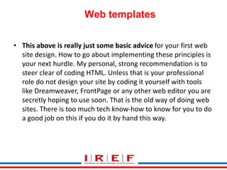 Trainings by Vidya Bhagwat
Web templates
• This above is really just some basic advice for your first web
site design. How to go about implementing these principles is
your next hurdle. My personal, strong recommendation is to
steer clear of coding HTML. Unless that is your professional
role do not design your site by coding it yourself with tools
like Dreamweaver, FrontPage or any other web editor you are
secretly hoping to use soon. That is the old way of doing web
sites. There is too much tech know-how to know for you to do
a good job on this if you do it by hand this way.
 