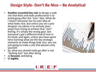 Trainings by Vidya Bhagwat
Design Style- Don’t Be Nice – Be Analytical
• Another essential key rule to design a web
site that feels and looks professional is to
avoid going after the "nice" idea. What do
I mean? Everyone has his own idea of
what looks nice, but unless you are a pro
designer my advice is to actively steer
away from trying to achieve that "nice"
feeling. It's simply the wrong goal. See
everyone's got a different kind of nice in
his head, and again, unless you have spent
time learning what are the key strategic
elements to make things look nice, you are
just going to make a site that pleases only
yourself.
• So, what you should really go after is not
"looking nice" but after being
• a) focused, and being
• b) legible.
•
 