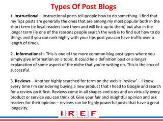 Trainings by Vidya Bhagwat
1. Instructional – Instructional posts tell people how to do something. I find that
my Tips posts are generally the ones that are among my most popular both in the
short term (ie loyal readers love them and will link up to them) but also in the
longer term (ie one of the reasons people search the web is to find out how to do
things and if you can rank highly with your tips post you can have traffic over a
length of time).
2 . Informational – This is one of the more common blog post types where you
simply give information on a topic. It could be a definition post or a longer
explanation of some aspect of the niche that you’re writing on. This is the crux of
successful.
3. Reviews – Another highly searched for term on the web is ‘review’ – I know
every time I’m considering buying a new product that I head to Google and search
for a review on it first. Reviews come in all shapes and sizes and on virtually every
product or service you can think of. Give your fair and insightful opinion and ask
readers for their opinion – reviews can be highly powerful posts that have a great
longevity.
Types Of Post Blogs
 