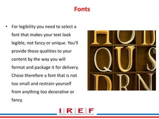 Fonts 
• For legibility you need to select a 
font that makes your text look 
legible, not fancy or unique. You'll 
provide those qualities to your 
content by the way you will 
format and package it for delivery. 
Chose therefore a font that is not 
too small and restrain yourself 
from anything too decorative or 
fancy. 
Trainings by Vidya Bhagwat 
 