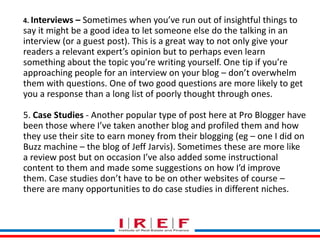 4. Interviews – Sometimes when you’ve run out of insightful things to 
say it might be a good idea to let someone else do the talking in an 
interview (or a guest post). This is a great way to not only give your 
readers a relevant expert’s opinion but to perhaps even learn 
something about the topic you’re writing yourself. One tip if you’re 
approaching people for an interview on your blog – don’t overwhelm 
them with questions. One of two good questions are more likely to get 
you a response than a long list of poorly thought through ones. 
5. Case Studies - Another popular type of post here at Pro Blogger have 
been those where I’ve taken another blog and profiled them and how 
they use their site to earn money from their blogging (eg – one I did on 
Buzz machine – the blog of Jeff Jarvis). Sometimes these are more like 
a review post but on occasion I’ve also added some instructional 
content to them and made some suggestions on how I’d improve 
them. Case studies don’t Trainings have to by be Vidya on other Bhagwat 
websites of course – 
there are many opportunities to do case studies in different niches. 
 