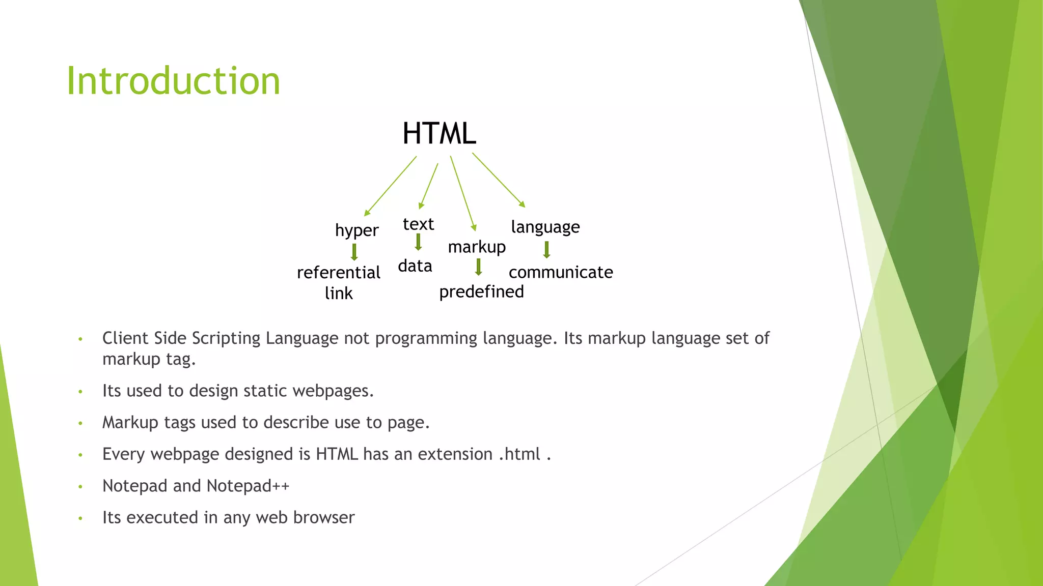 Introduction
HTML
text
markup
language
hyper
referential
link
data
predefined
communicate
• Client Side Scripting Language not programming language. Its markup language set of
markup tag.
• Its used to design static webpages.
• Markup tags used to describe use to page.
• Every webpage designed is HTML has an extension .html .
• Notepad and Notepad++
• Its executed in any web browser
 