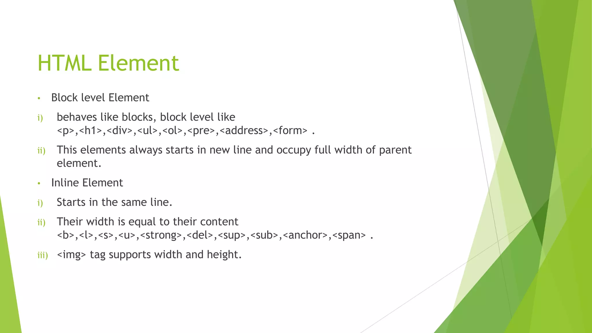 HTML Element
• Block level Element
i) behaves like blocks, block level like
<p>,<h1>,<div>,<ul>,<ol>,<pre>,<address>,<form> .
ii) This elements always starts in new line and occupy full width of parent
element.
• Inline Element
i) Starts in the same line.
ii) Their width is equal to their content
<b>,<l>,<s>,<u>,<strong>,<del>,<sup>,<sub>,<anchor>,<span> .
iii) <img> tag supports width and height.
 