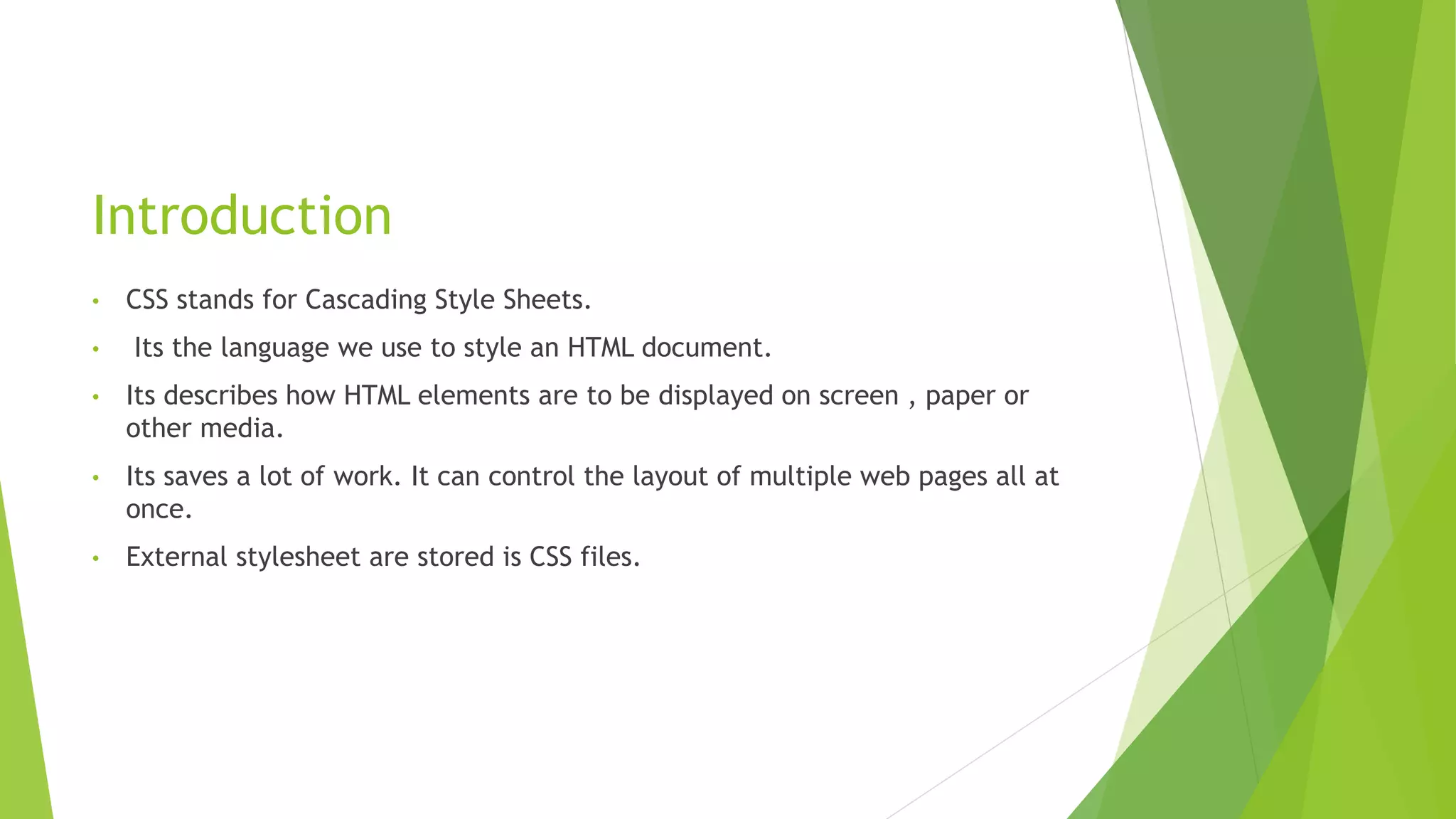 Introduction
• CSS stands for Cascading Style Sheets.
• Its the language we use to style an HTML document.
• Its describes how HTML elements are to be displayed on screen , paper or
other media.
• Its saves a lot of work. It can control the layout of multiple web pages all at
once.
• External stylesheet are stored is CSS files.
 