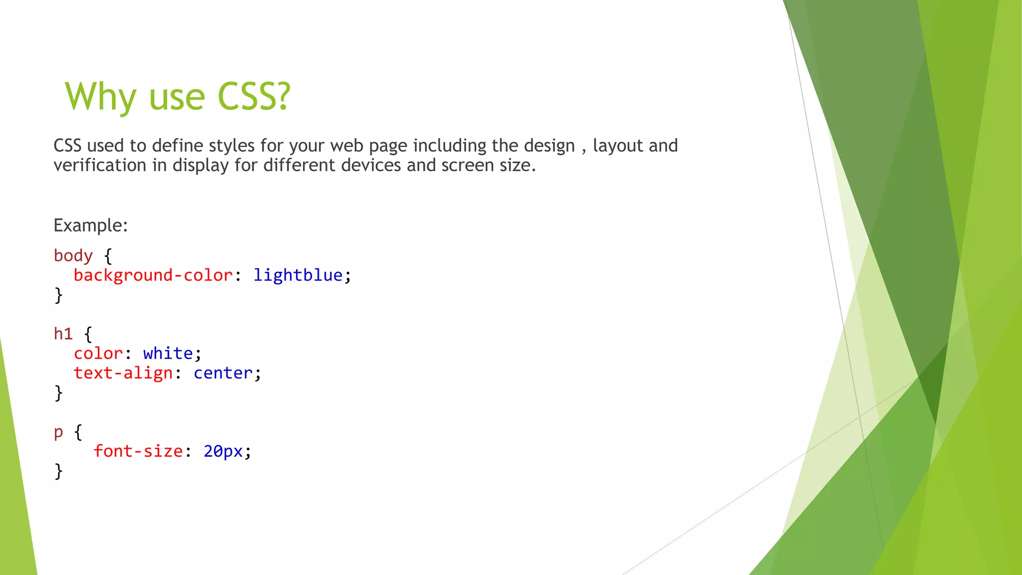 Why use CSS?
CSS used to define styles for your web page including the design , layout and
verification in display for different devices and screen size.
Example:
body {
background-color: lightblue;
}
h1 {
color: white;
text-align: center;
}
p {
font-size: 20px;
}
 