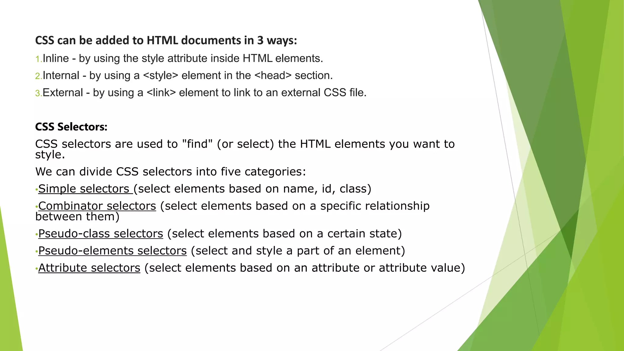 CSS can be added to HTML documents in 3 ways:
1.Inline - by using the style attribute inside HTML elements.
2.Internal - by using a <style> element in the <head> section.
3.External - by using a <link> element to link to an external CSS file.
CSS Selectors:
CSS selectors are used to "find" (or select) the HTML elements you want to
style.
We can divide CSS selectors into five categories:
•Simple selectors (select elements based on name, id, class)
•Combinator selectors (select elements based on a specific relationship
between them)
•Pseudo-class selectors (select elements based on a certain state)
•Pseudo-elements selectors (select and style a part of an element)
•Attribute selectors (select elements based on an attribute or attribute value)
 