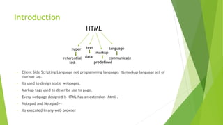 Introduction
HTML
text
markup
language
hyper
referential
link
data
predefined
communicate
• Client Side Scripting Language not programming language. Its markup language set of
markup tag.
• Its used to design static webpages.
• Markup tags used to describe use to page.
• Every webpage designed is HTML has an extension .html .
• Notepad and Notepad++
• Its executed in any web browser
 