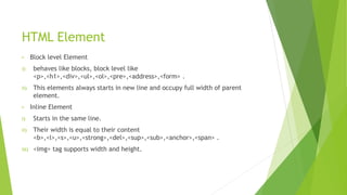 HTML Element
• Block level Element
i) behaves like blocks, block level like
<p>,<h1>,<div>,<ul>,<ol>,<pre>,<address>,<form> .
ii) This elements always starts in new line and occupy full width of parent
element.
• Inline Element
i) Starts in the same line.
ii) Their width is equal to their content
<b>,<l>,<s>,<u>,<strong>,<del>,<sup>,<sub>,<anchor>,<span> .
iii) <img> tag supports width and height.
 