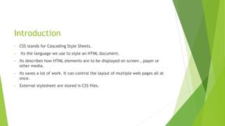 Introduction
• CSS stands for Cascading Style Sheets.
• Its the language we use to style an HTML document.
• Its describes how HTML elements are to be displayed on screen , paper or
other media.
• Its saves a lot of work. It can control the layout of multiple web pages all at
once.
• External stylesheet are stored is CSS files.
 
