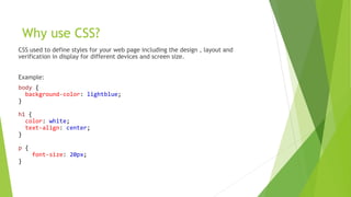 Why use CSS?
CSS used to define styles for your web page including the design , layout and
verification in display for different devices and screen size.
Example:
body {
background-color: lightblue;
}
h1 {
color: white;
text-align: center;
}
p {
font-size: 20px;
}
 