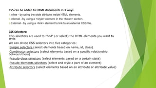 CSS can be added to HTML documents in 3 ways:
1.Inline - by using the style attribute inside HTML elements.
2.Internal - by using a <style> element in the <head> section.
3.External - by using a <link> element to link to an external CSS file.
CSS Selectors:
CSS selectors are used to "find" (or select) the HTML elements you want to
style.
We can divide CSS selectors into five categories:
•Simple selectors (select elements based on name, id, class)
•Combinator selectors (select elements based on a specific relationship
between them)
•Pseudo-class selectors (select elements based on a certain state)
•Pseudo-elements selectors (select and style a part of an element)
•Attribute selectors (select elements based on an attribute or attribute value)
 