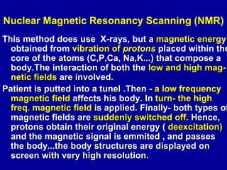 Nuclear Magnetic Resonancy Scanning (NMR)
This method does use X-rays, but a magnetic energy
obtained from vibration of pr...