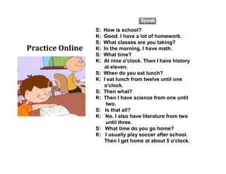 S: How is school?
K: Good. I have a lot of homework.
S: What classes are you taking?
K: In the morning, I have math.
S: What time?
K: At nine o'clock. Then I have history
at eleven.
S: When do you eat lunch?
K: I eat lunch from twelve until one
o'clock.
S: Then what?
K: Then I have science from one until
two.
S: Is that all?
K: No. I also have literature from two
until three.
S: What time do you go home?
K: I usually play soccer after school.
Then I get home at about 5 o'clock.
Practice Online
 