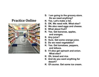 S: I am going to the grocery store.
Do we need anything?
K: Yes. Let's make a list.
S: OK. We need milk. What else?
K: We also need eggs and cheese.
S: What about fruit?
K: Yes. Get bananas, apples,
and oranges.
S: Any juice?
K: Sure. Get some orange juice.
S: Do we need vegetables?
K: Yes. Get tomatoes, peppers,
and lettuce.
S: I’ll also get spinach and onion.
What else?
K: Oh, bread and rice.
S: And do you want anything for
desert?
K: Of course. Get some ice cream.
Practice Online
 