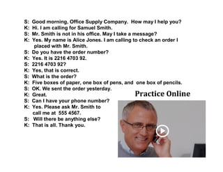 S: Good morning, Office Supply Company. How may I help you?
K: Hi. I am calling for Samuel Smith.
S: Mr. Smith is not in his office. May I take a message?
K: Yes. My name is Alice Jones. I am calling to check an order I
placed with Mr. Smith.
S: Do you have the order number?
K: Yes. It is 2216 4703 92.
S: 2216 4703 92?
K: Yes, that is correct.
S: What is the order?
K: Five boxes of paper, one box of pens, and one box of pencils.
S: OK. We sent the order yesterday.
K: Great.
S: Can I have your phone number?
K: Yes. Please ask Mr. Smith to
call me at 555 4567.
S: Will there be anything else?
K: That is all. Thank you.
Practice Online
 