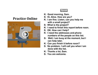 K: Good morning, Sam.
S: Hi, Alice. How are you?
K: I am fine. Listen, can you help me
with a small project?
S: What is the project?
K: I need to finish this report before noon.
S: OK. How can I help?
K: I need the addresses and phone
numbers of the people on this list.
S: Well, I am busy at the moment, but I
can help later.
K: Can you finish it before noon?
S: No problem. I will call you when I am
done with the list.
K: Thanks a lot, Sam.
S: You are welcome.
Practice Online
 