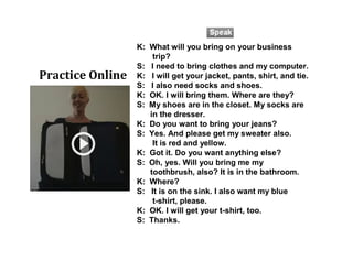 K: What will you bring on your business
trip?
S: I need to bring clothes and my computer.
K: I will get your jacket, pants, shirt, and tie.
S: I also need socks and shoes.
K: OK. I will bring them. Where are they?
S: My shoes are in the closet. My socks are
in the dresser.
K: Do you want to bring your jeans?
S: Yes. And please get my sweater also.
It is red and yellow.
K: Got it. Do you want anything else?
S: Oh, yes. Will you bring me my
toothbrush, also? It is in the bathroom.
K: Where?
S: It is on the sink. I also want my blue
t-shirt, please.
K: OK. I will get your t-shirt, too.
S: Thanks.
Practice Online
 