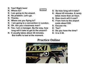 S: Taxi! Right here!
K: Where to?
S: I am going to the airport.
K: No problem. Let's go.
S: Thanks.
K: Where are you flying to?
S: I am going to a convention in London.
K: Oh. Are you a business man?
S: Yes. I am a manager. By the way, how
long will it take to get to the airport?
K: It usually takes about 30 minutes.
But traffic is bad at the moment.
S: So how long will it take?
K: About 45 minutes. It rarely
takes more than an hour.
S: How much will it cost?
K: From here to the airport
costs about $30.
S: Excuse me.
K: Yes?
S: Do you have the time?
K: It is 2:30.
Practice Online
 