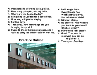 K: Passport and boarding pass, please.
S: Here is my passport, and my ticket.
K: Where are you headed today?
S: I am going to London for a conference.
K: How long will you be staying.
S: For five days.
K: Thank you. How many bags are you
bringing today, sir?
S: I want to check the large suitcase, and I
want to carry the smaller one on with me.
K: I will weigh them.
Everything is fine.
What seat would you
like: window or aisle?
S: Window, please.
K: No problem. And what do
you want for your meal?
Chicken or fish?
S: I would like fish, please.
K: Good. Your seat is
reserved. You can go
to gate B 11.
K: Thank you. Goodbye.Practice Online
 