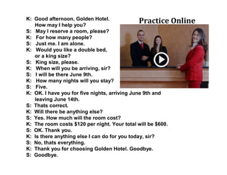 K: Good afternoon, Golden Hotel.
How may I help you?
S: May I reserve a room, please?
K: For how many people?
S: Just me. I am alone.
K: Would you like a double bed,
or a king size?
S: King size, please.
K: When will you be arriving, sir?
S: I will be there June 9th.
K: How many nights will you stay?
S: Five.
K: OK. I have you for five nights, arriving June 9th and
leaving June 14th.
S: Thats correct.
K: Will there be anything else?
S: Yes. How much will the room cost?
K: The room costs $120 per night. Your total will be $600.
S: OK. Thank you.
K: Is there anything else I can do for you today, sir?
S: No, thats everything.
K: Thank you for choosing Golden Hotel. Goodbye.
S: Goodbye.
Practice Online
 