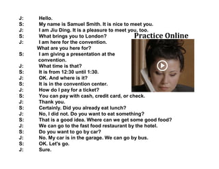 J: Hello.
S: My name is Samuel Smith. It is nice to meet you.
J: I am Jiu Ding. It is a pleasure to meet you, too.
S: What brings you to London?
J: I am here for the convention.
What are you here for?
S: I am giving a presentation at the
convention.
J: What time is that?
S: It is from 12:30 until 1:30.
J: OK. And where is it?
S: It is in the convention center.
J: How do I pay for a ticket?
S: You can pay with cash, credit card, or check.
J: Thank you.
S: Certainly. Did you already eat lunch?
J: No, I did not. Do you want to eat something?
S: That is a good idea. Where can we get some good food?
J: We can go to the fast food restaurant by the hotel.
S: Do you want to go by car?
J: No. My car is in the garage. We can go by bus.
S: OK. Let's go.
J: Sure.
Practice Online
 