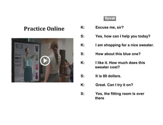 K: Excuse me, sir?
S: Yes, how can I help you today?
K: I am shopping for a nice sweater.
S: How about this blue one?
K: I like it. How much does this
sweater cost?
S: It is 80 dollars.
K: Great. Can I try it on?
S: Yes, the fitting room is over
there
Practice Online
 