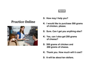 S: How may I help you?
K: I would like to purchase 500 grams
of chicken, please.
S: Sure. Can I get you anything else?
K: Yes, can I also get 200 grams
of cheese?
S: 500 grams of chicken and
200 grams of cheese.
K: Thank you. How much will it cost?
S: It will be about ten dollars.
Practice Online
 