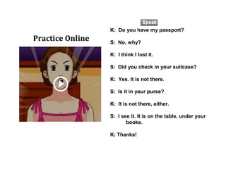 K: Do you have my passport?
S: No, why?
K: I think I lost it.
S: Did you check in your suitcase?
K: Yes. It is not there.
S: Is it in your purse?
K: It is not there, either.
S: I see it. It is on the table, under your
books.
K: Thanks!
Practice Online
 