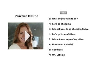 S: What do you want to do?
K: Let's go shopping.
S: I do not want to go shopping today.
K: Let's go to a café then.
S: I do not want any coffee, either.
K: How about a movie?
S: Good idea!
K: OK. Let's go.
Practice Online
 