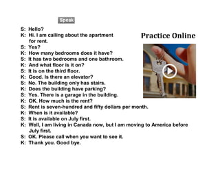 S: Hello?
K: Hi. I am calling about the apartment
for rent.
S: Yes?
K: How many bedrooms does it have?
S: It has two bedrooms and one bathroom.
K: And what floor is it on?
S: It is on the third floor.
K: Good. Is there an elevator?
S: No. The building only has stairs.
K: Does the building have parking?
S: Yes. There is a garage in the building.
K: OK. How much is the rent?
S: Rent is seven-hundred and fifty dollars per month.
K: When is it available?
S: It is available on July first.
K: Well, I am living in Canada now, but I am moving to America before
July first.
S: OK. Please call when you want to see it.
K: Thank you. Good bye.
Practice Online
 