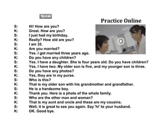 S: Hi! How are you?
K: Great. How are you?
S: I just had my birthday.
K: Really? How old are you?
S: I am 35.
K: Are you married?
S: Yes. I got married three years ago.
K: Do you have any children?
S: Yes. I have a daughter. She is four years old. Do you have children?
K: Yes, I have two. My older son is five, and my younger son is three.
S: Do you have any photos?
K: Yes, they are in my purse.
S: Who is this?
K: That is my older son with his grandmother and grandfather.
S: He is a handsome boy.
K: Thank you. Here is a photo of the whole family.
S: Who are the other man and woman?
K: That is my aunt and uncle and these are my cousins.
S: Well, it is great to see you again. Say 'hi' to your husband.
K: OK. Good bye.
Practice Online
 