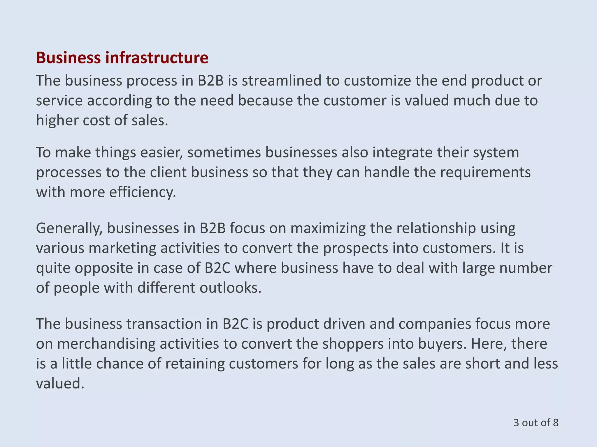 Business infrastructure
The business process in B2B is streamlined to customize the end product or
service according to the need because the customer is valued much due to
higher cost of sales.
To make things easier, sometimes businesses also integrate their system
processes to the client business so that they can handle the requirements
with more efficiency.
Generally, businesses in B2B focus on maximizing the relationship using
various marketing activities to convert the prospects into customers. It is
quite opposite in case of B2C where business have to deal with large number
of people with different outlooks.
The business transaction in B2C is product driven and companies focus more
on merchandising activities to convert the shoppers into buyers. Here, there
is a little chance of retaining customers for long as the sales are short and less
valued.
3 out of 8
 