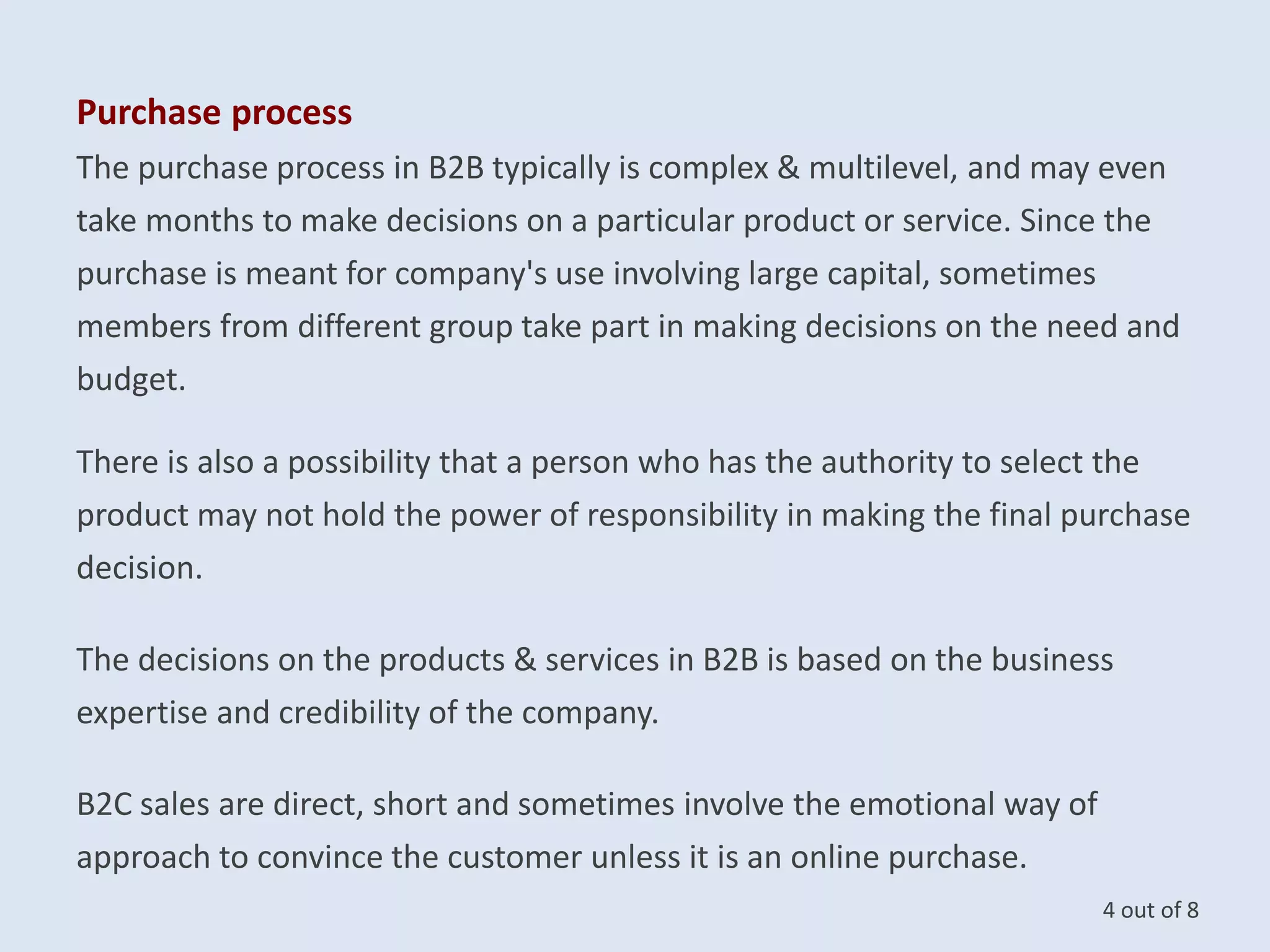 Purchase process
The purchase process in B2B typically is complex & multilevel, and may even
take months to make decisions on a particular product or service. Since the
purchase is meant for company's use involving large capital, sometimes
members from different group take part in making decisions on the need and
budget.
There is also a possibility that a person who has the authority to select the
product may not hold the power of responsibility in making the final purchase
decision.
The decisions on the products & services in B2B is based on the business
expertise and credibility of the company.
B2C sales are direct, short and sometimes involve the emotional way of
approach to convince the customer unless it is an online purchase.
4 out of 8
 
