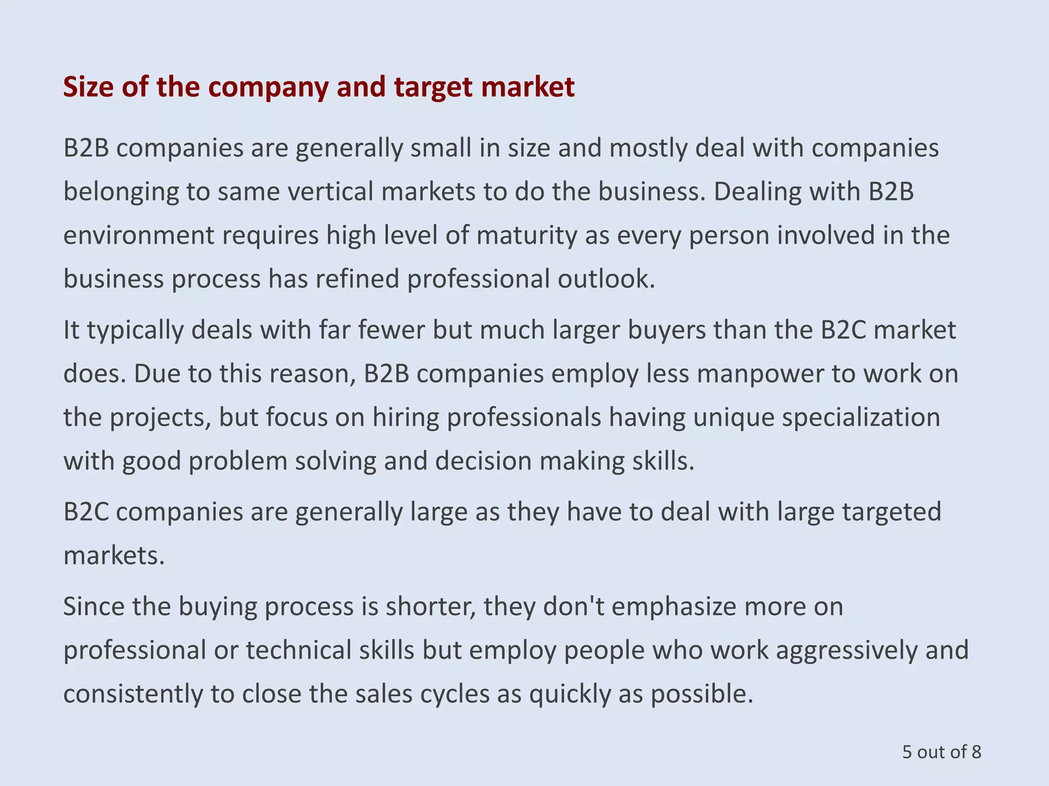 Size of the company and target market
B2B companies are generally small in size and mostly deal with companies
belonging to same vertical markets to do the business. Dealing with B2B
environment requires high level of maturity as every person involved in the
business process has refined professional outlook.
It typically deals with far fewer but much larger buyers than the B2C market
does. Due to this reason, B2B companies employ less manpower to work on
the projects, but focus on hiring professionals having unique specialization
with good problem solving and decision making skills.
B2C companies are generally large as they have to deal with large targeted
markets.
Since the buying process is shorter, they don't emphasize more on
professional or technical skills but employ people who work aggressively and
consistently to close the sales cycles as quickly as possible.
5 out of 8
 