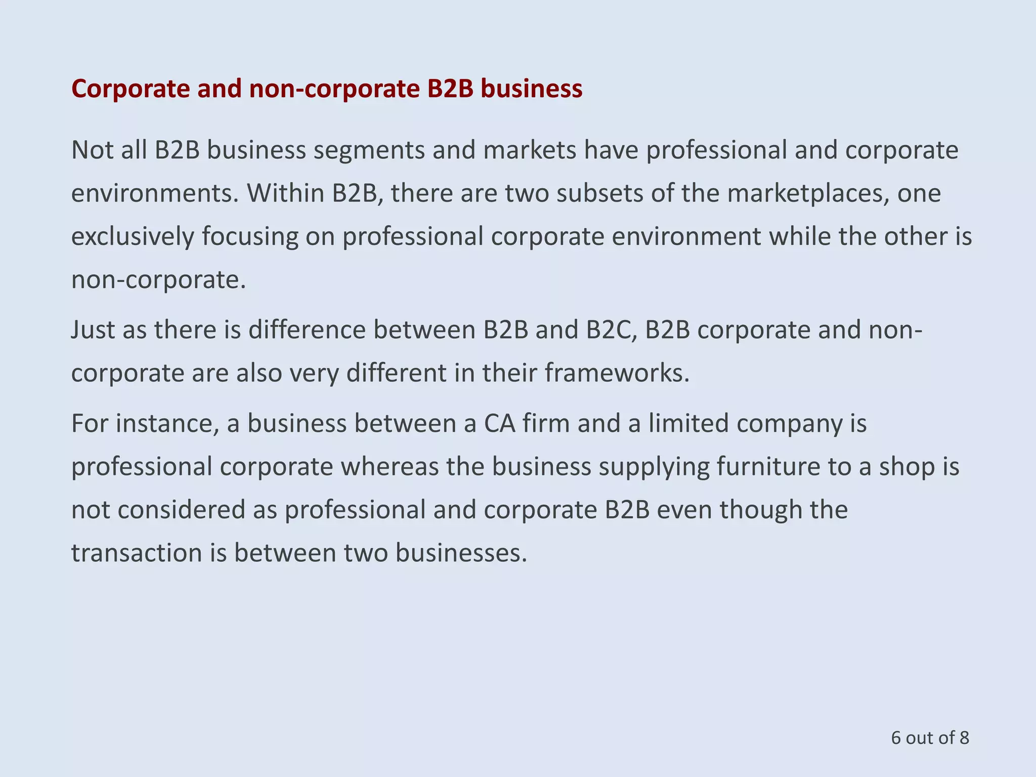 Corporate and non-corporate B2B business
Not all B2B business segments and markets have professional and corporate
environments. Within B2B, there are two subsets of the marketplaces, one
exclusively focusing on professional corporate environment while the other is
non-corporate.
Just as there is difference between B2B and B2C, B2B corporate and non-
corporate are also very different in their frameworks.
For instance, a business between a CA firm and a limited company is
professional corporate whereas the business supplying furniture to a shop is
not considered as professional and corporate B2B even though the
transaction is between two businesses.
6 out of 8
 