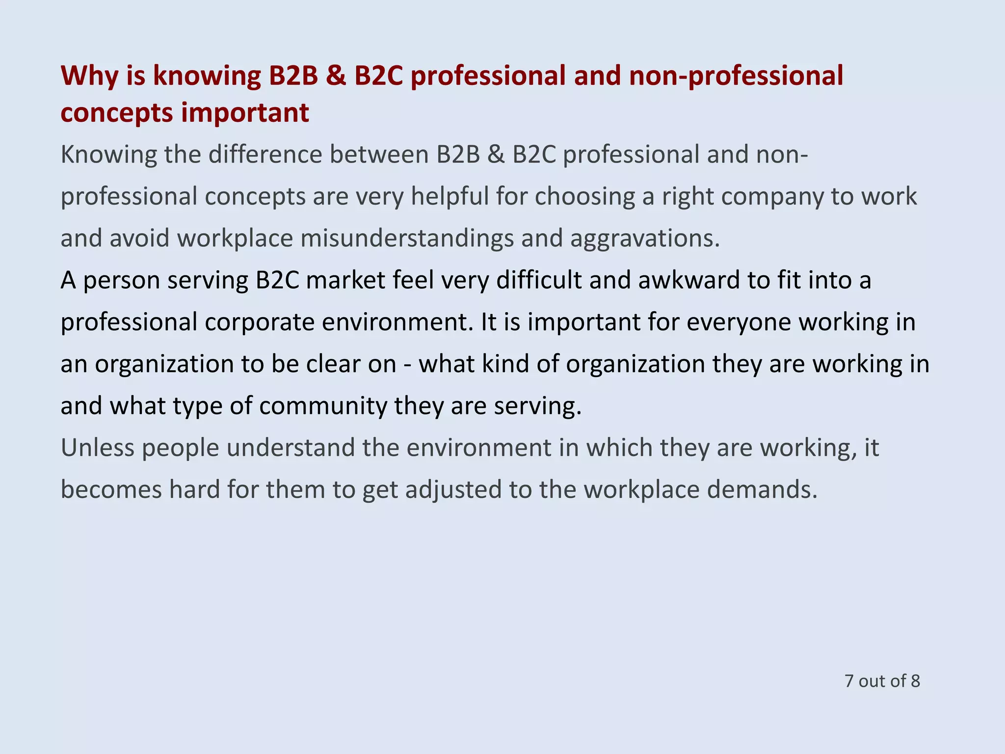 Knowing the difference between B2B & B2C professional and non-
professional concepts are very helpful for choosing a right company to work
and avoid workplace misunderstandings and aggravations.
A person serving B2C market feel very difficult and awkward to fit into a
professional corporate environment. It is important for everyone working in
an organization to be clear on - what kind of organization they are working in
and what type of community they are serving.
Unless people understand the environment in which they are working, it
becomes hard for them to get adjusted to the workplace demands.
Why is knowing B2B & B2C professional and non-professional
concepts important
7 out of 8
 