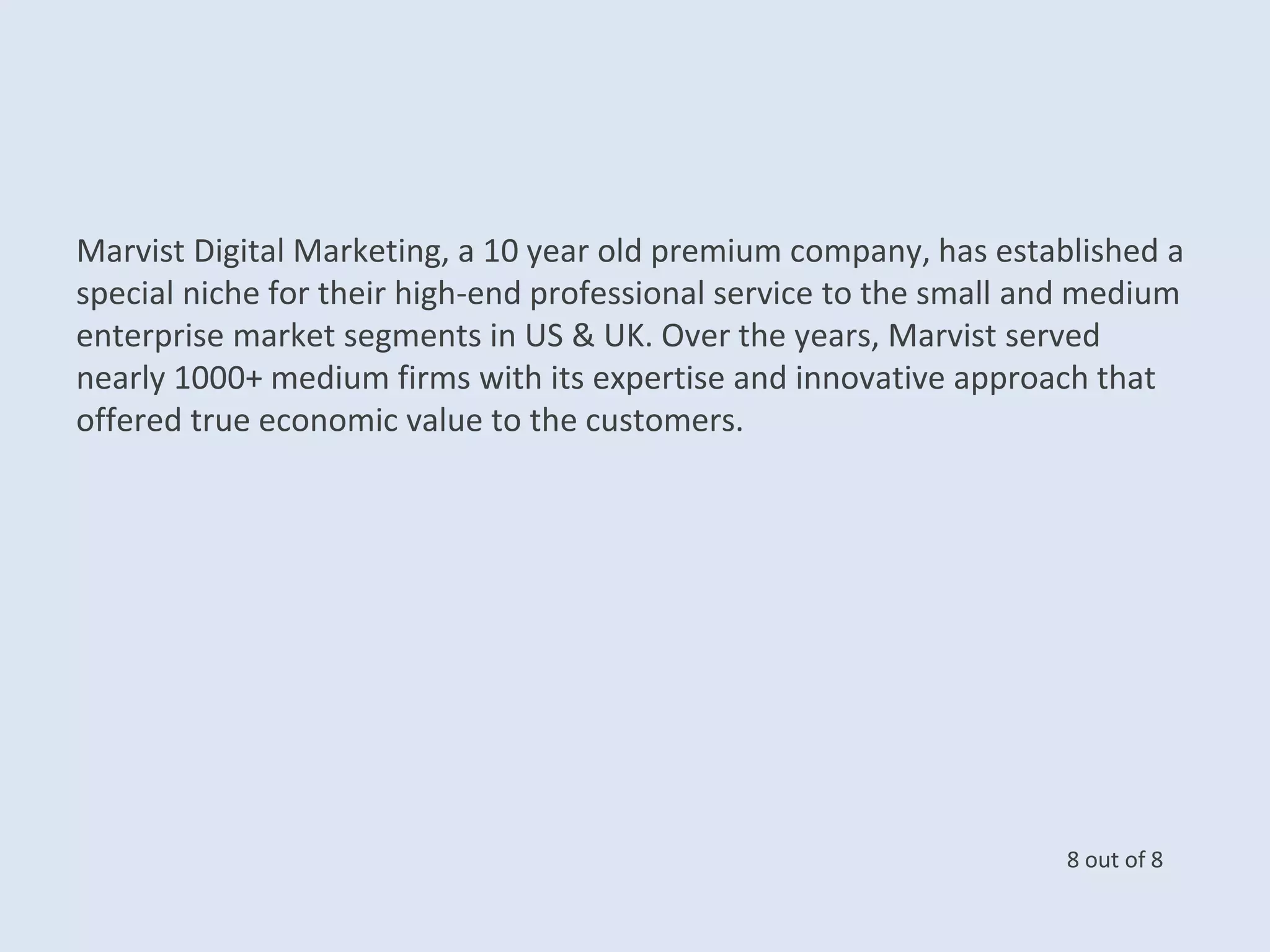 Marvist Digital Marketing, a 10 year old premium company, has established a
special niche for their high-end professional service to the small and medium
enterprise market segments in US & UK. Over the years, Marvist served
nearly 1000+ medium firms with its expertise and innovative approach that
offered true economic value to the customers.
8 out of 8
 
